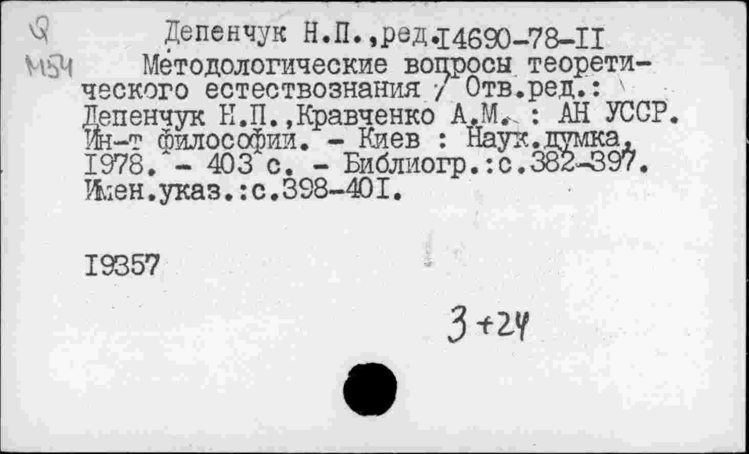 ﻿Депенчук Н.П.,ред,14690-78-11
М5Ч Методологические вопросы теоретического естествознания / Отв.ред.: Депенчук Н.П. .Кравченко А.МГ. : АН УССР, ш-т философии. - Киев : Наук.думка, 1978. - 403 с. - Библиогр.:с.382-397. Жен. указ.: с. 398-401.
19357
№